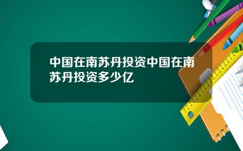 中国在南苏丹投资中国在南苏丹投资多少亿