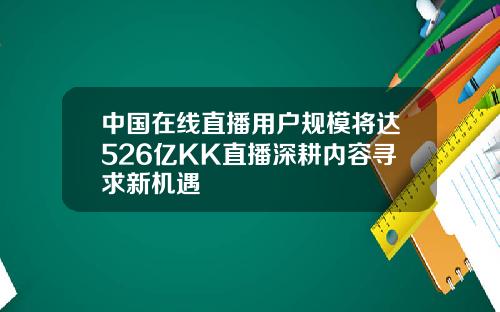 中国在线直播用户规模将达526亿KK直播深耕内容寻求新机遇