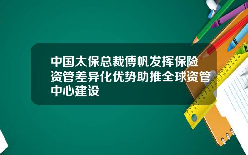 中国太保总裁傅帆发挥保险资管差异化优势助推全球资管中心建设