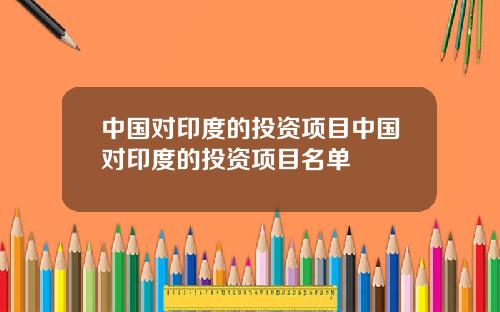 中国对印度的投资项目中国对印度的投资项目名单