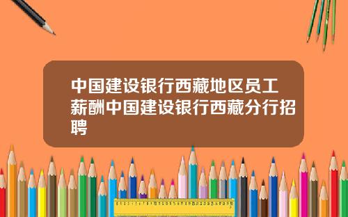 中国建设银行西藏地区员工薪酬中国建设银行西藏分行招聘