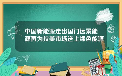 中国新能源走出国门远景能源再为拉美市场送上绿色能源