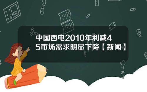 中国西电2010年利减45市场需求明显下降【新闻】