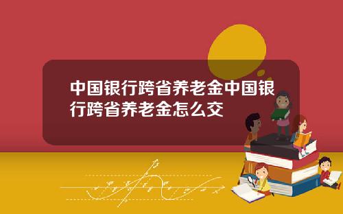 中国银行跨省养老金中国银行跨省养老金怎么交