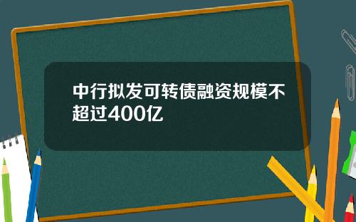 中行拟发可转债融资规模不超过400亿