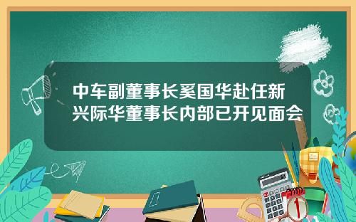 中车副董事长奚国华赴任新兴际华董事长内部已开见面会