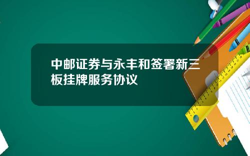 中邮证券与永丰和签署新三板挂牌服务协议