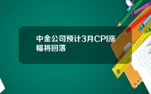 中金公司预计3月CPI涨幅将回落