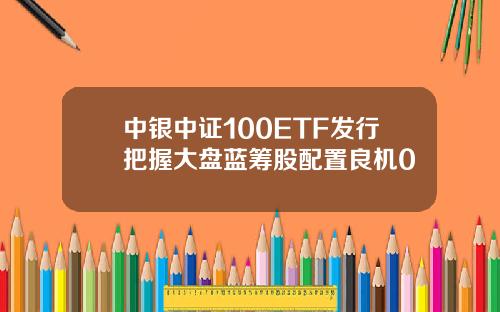 中银中证100ETF发行把握大盘蓝筹股配置良机0