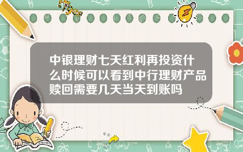 中银理财七天红利再投资什么时候可以看到中行理财产品赎回需要几天当天到账吗