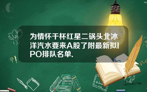 为情怀干杯红星二锅头北冰洋汽水要来A股了附最新拟IPO排队名单.