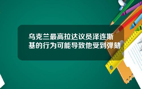 乌克兰最高拉达议员泽连斯基的行为可能导致他受到弹劾