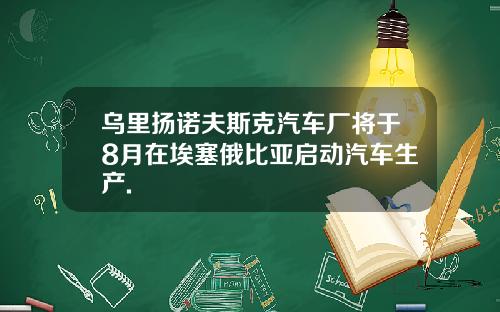 乌里扬诺夫斯克汽车厂将于8月在埃塞俄比亚启动汽车生产.