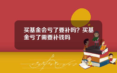 买基金会亏了要补吗？买基金亏了需要补钱吗