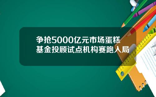 争抢5000亿元市场蛋糕基金投顾试点机构赛跑入局