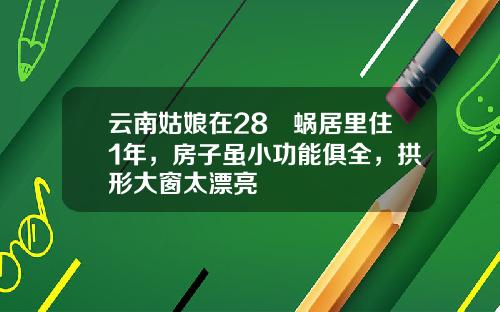 云南姑娘在28㎡蜗居里住1年，房子虽小功能俱全，拱形大窗太漂亮