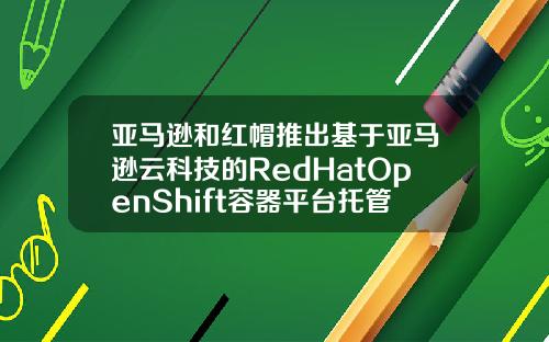 亚马逊和红帽推出基于亚马逊云科技的RedHatOpenShift容器平台托管服务