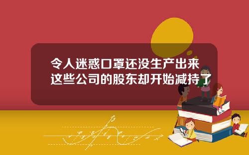 令人迷惑口罩还没生产出来这些公司的股东却开始减持了