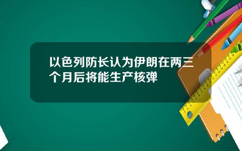 以色列防长认为伊朗在两三个月后将能生产核弹