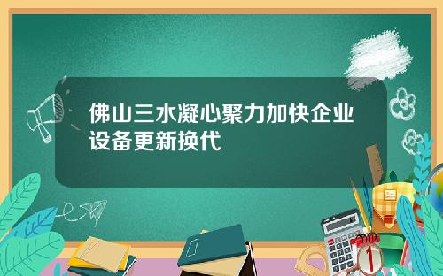 佛山三水凝心聚力加快企业设备更新换代