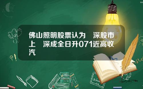 佛山照明股票认为滬深股市上證深成全日升071近高收汽車