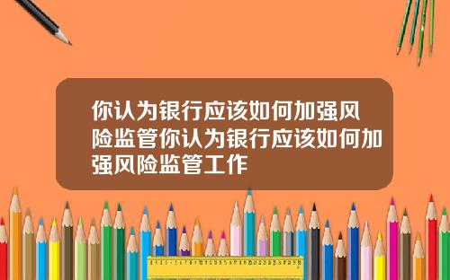 你认为银行应该如何加强风险监管你认为银行应该如何加强风险监管工作