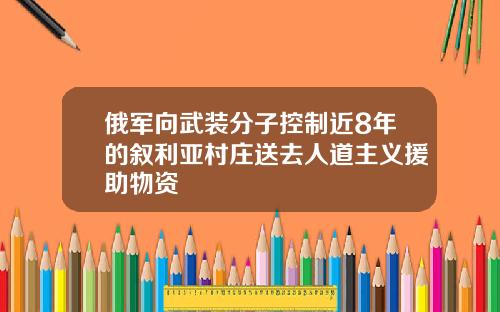 俄军向武装分子控制近8年的叙利亚村庄送去人道主义援助物资