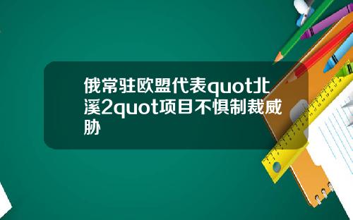 俄常驻欧盟代表quot北溪2quot项目不惧制裁威胁