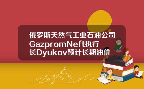 俄罗斯天然气工业石油公司GazpromNeft执行长Dyukov预计长期油价将为5055美元桶