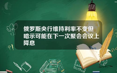 俄罗斯央行维持利率不变但暗示可能在下一次聚会会议上降息