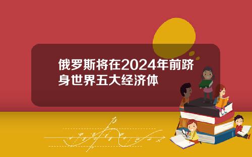 俄罗斯将在2024年前跻身世界五大经济体