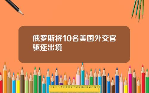 俄罗斯将10名美国外交官驱逐出境