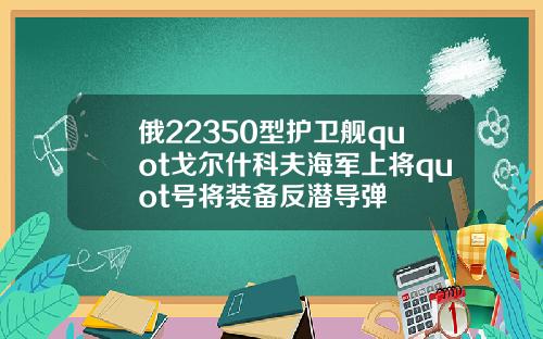 俄22350型护卫舰quot戈尔什科夫海军上将quot号将装备反潜导弹