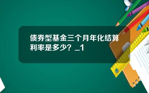 债券型基金三个月年化结算利率是多少？_1