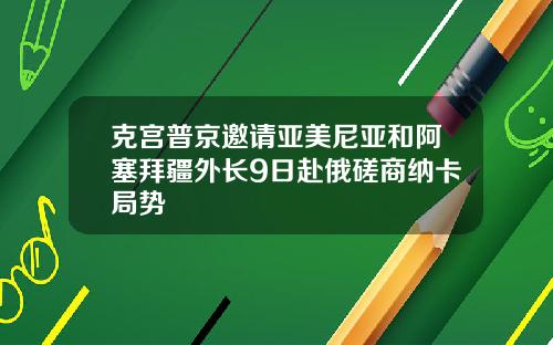 克宫普京邀请亚美尼亚和阿塞拜疆外长9日赴俄磋商纳卡局势