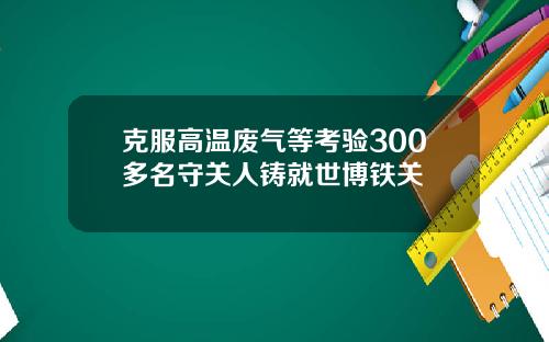 克服高温废气等考验300多名守关人铸就世博铁关