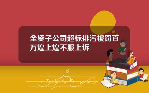 全资子公司超标排污被罚百万煌上煌不服上诉