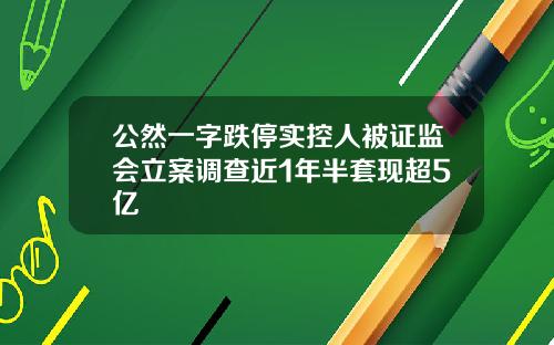 公然一字跌停实控人被证监会立案调查近1年半套现超5亿