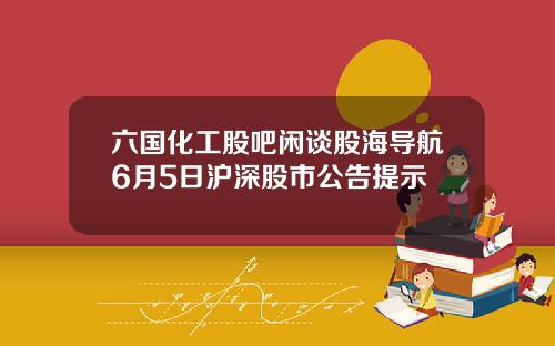 六国化工股吧闲谈股海导航6月5日沪深股市公告提示