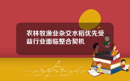 农林牧渔业杂交水稻优先受益行业面临整合契机