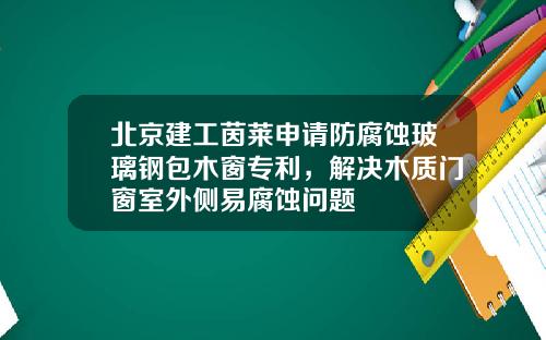 北京建工茵莱申请防腐蚀玻璃钢包木窗专利，解决木质门窗室外侧易腐蚀问题