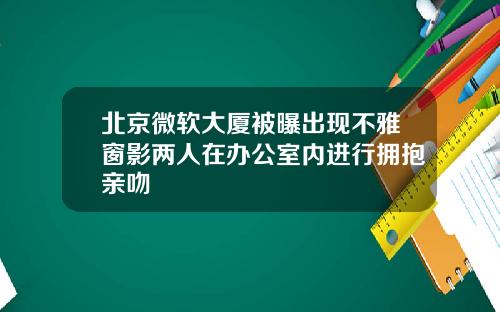 北京微软大厦被曝出现不雅窗影两人在办公室内进行拥抱亲吻