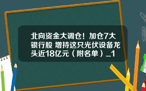 北向资金大调仓！加仓7大银行股 增持这只光伏设备龙头近18亿元（附名单）_1