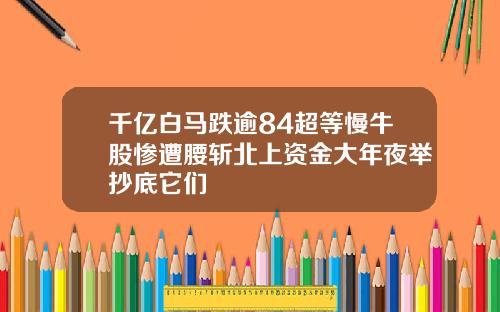 千亿白马跌逾84超等慢牛股惨遭腰斩北上资金大年夜举抄底它们