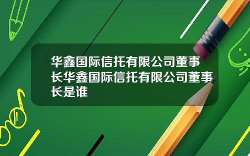 华鑫国际信托有限公司董事长华鑫国际信托有限公司董事长是谁