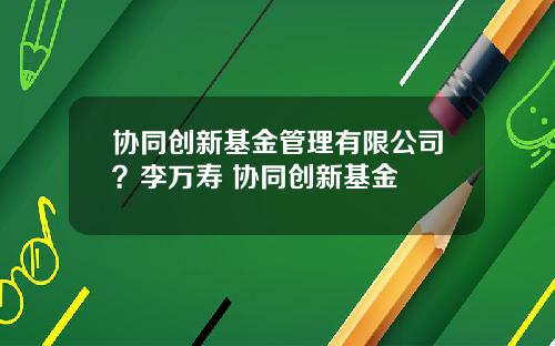 协同创新基金管理有限公司？李万寿 协同创新基金