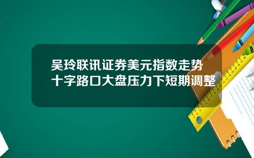 吴玲联讯证券美元指数走势十字路口大盘压力下短期调整