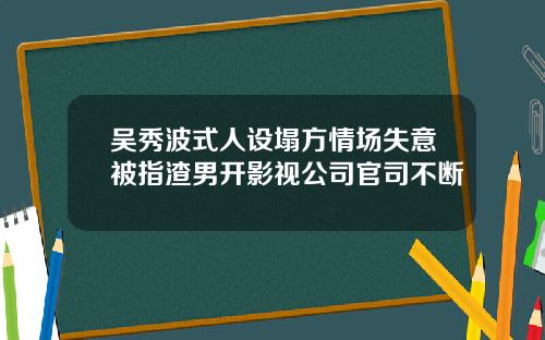 吴秀波式人设塌方情场失意被指渣男开影视公司官司不断