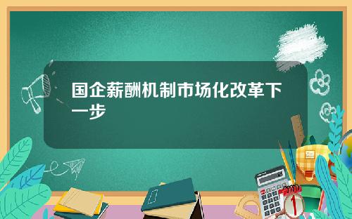 国企薪酬机制市场化改革下一步