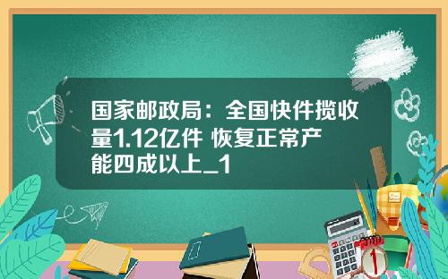 国家邮政局：全国快件揽收量1.12亿件 恢复正常产能四成以上_1